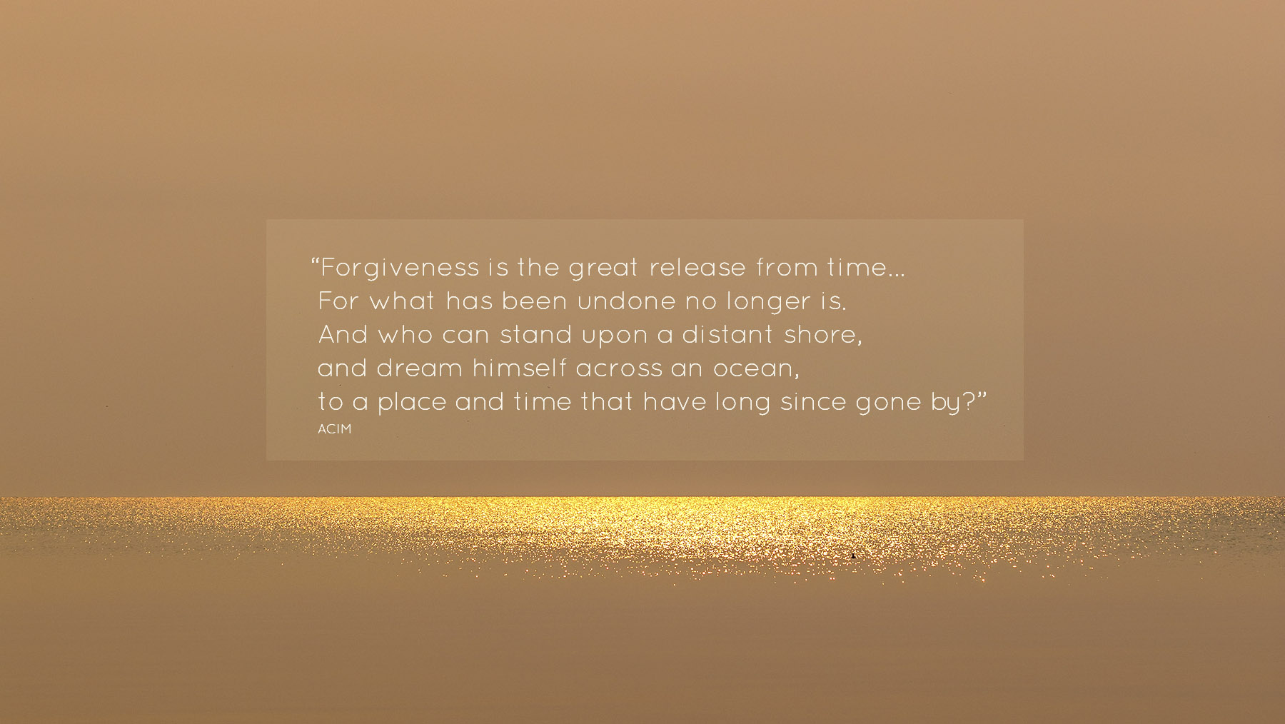 Forgiveness is the great release from time. It is the key to learning that the past is over… For what has been undone no longer is. And who can stand upon a distant shore, and dream himself across an ocean, to a place and time that have long since gone by?