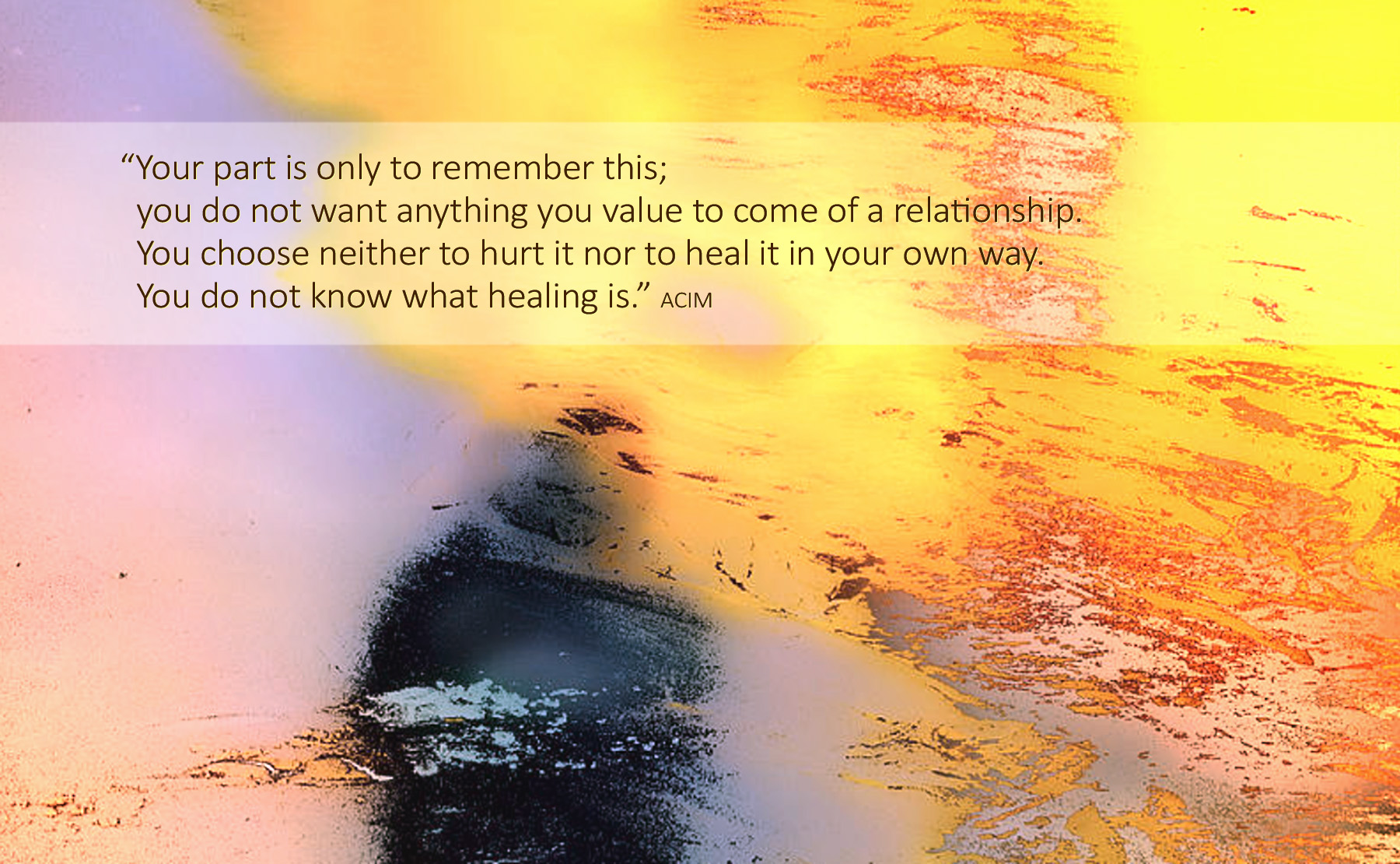 Your part is only to remember this; you do not want anything you value to come of a relationship. You choose neither to hurt it nor to heal it in your own way. You do not know what healing is.