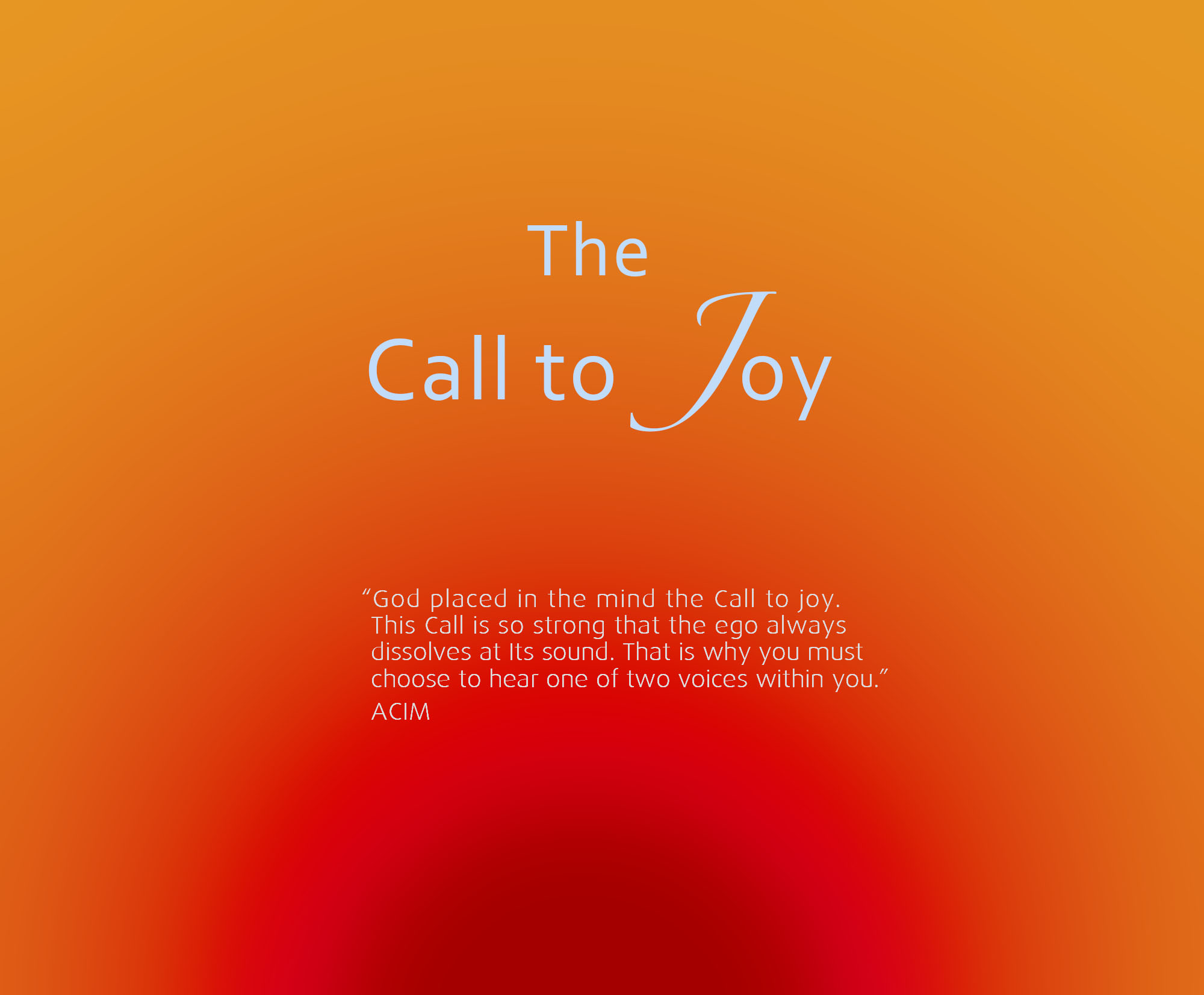 God placed in the mind the Call to joy… This Call is so strong that the ego always dissolves at Its sound. That is why you must choose to hear one of two voices within you.