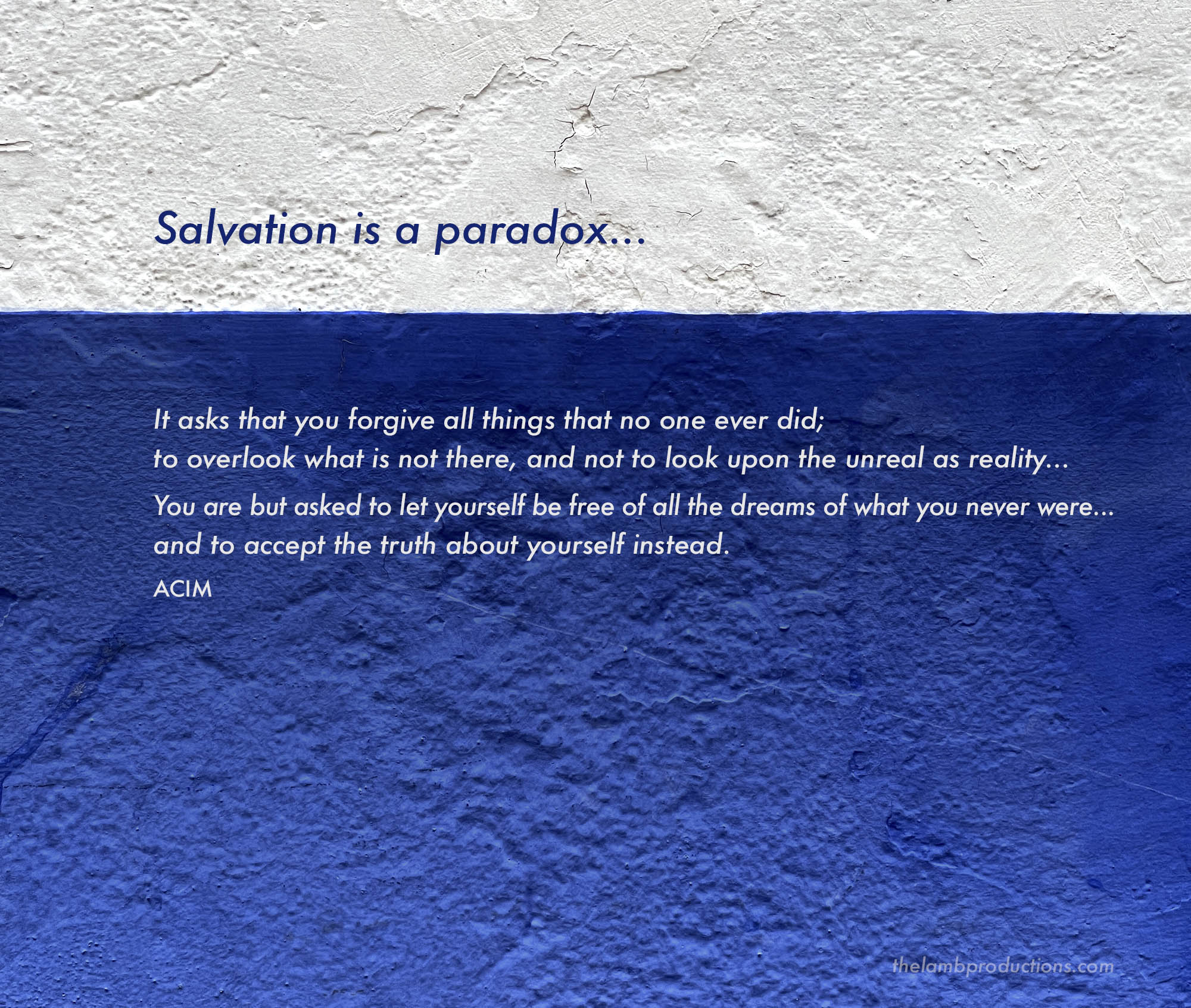 Salvation is a paradox... It asks that you forgive all things that no one ever did; to overlook what is not there, and not to look upon the unreal as reality... You are but asked to let yourself be free of all the dreams of what you never were... and to accept the truth about yourself instead.
