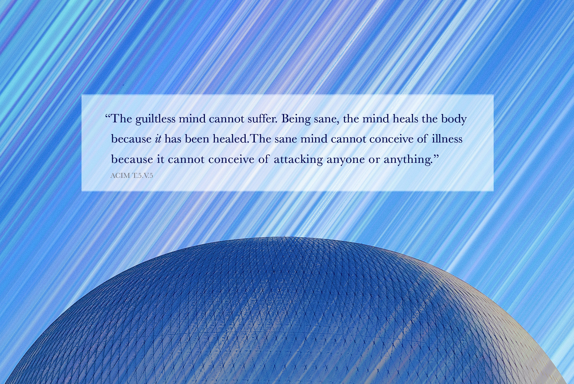 The guiltless mind cannot suffer. Being sane, the mind heals the body because it has been healed. The sane mind cannot conceive of illness because it cannot conceive of attacking anyone or anything. acim T-5.V.5:1-3)