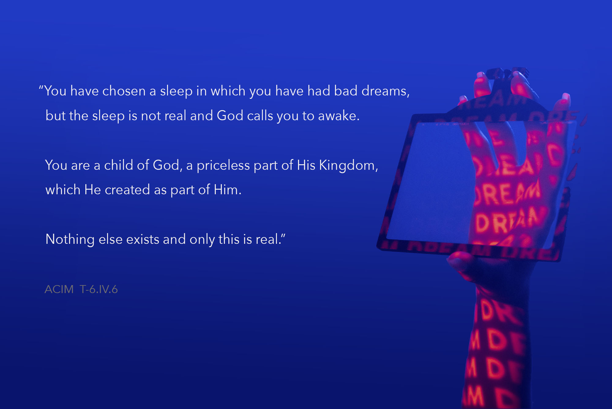 You have chosen a sleep in which you have had bad dreams, but the sleep is not real and God calls you to awake. You are a child of God, a priceless part of His Kingdom, which He created as part of Him. Nothing else exists and only this is real.” ACIM T-6.IV.6