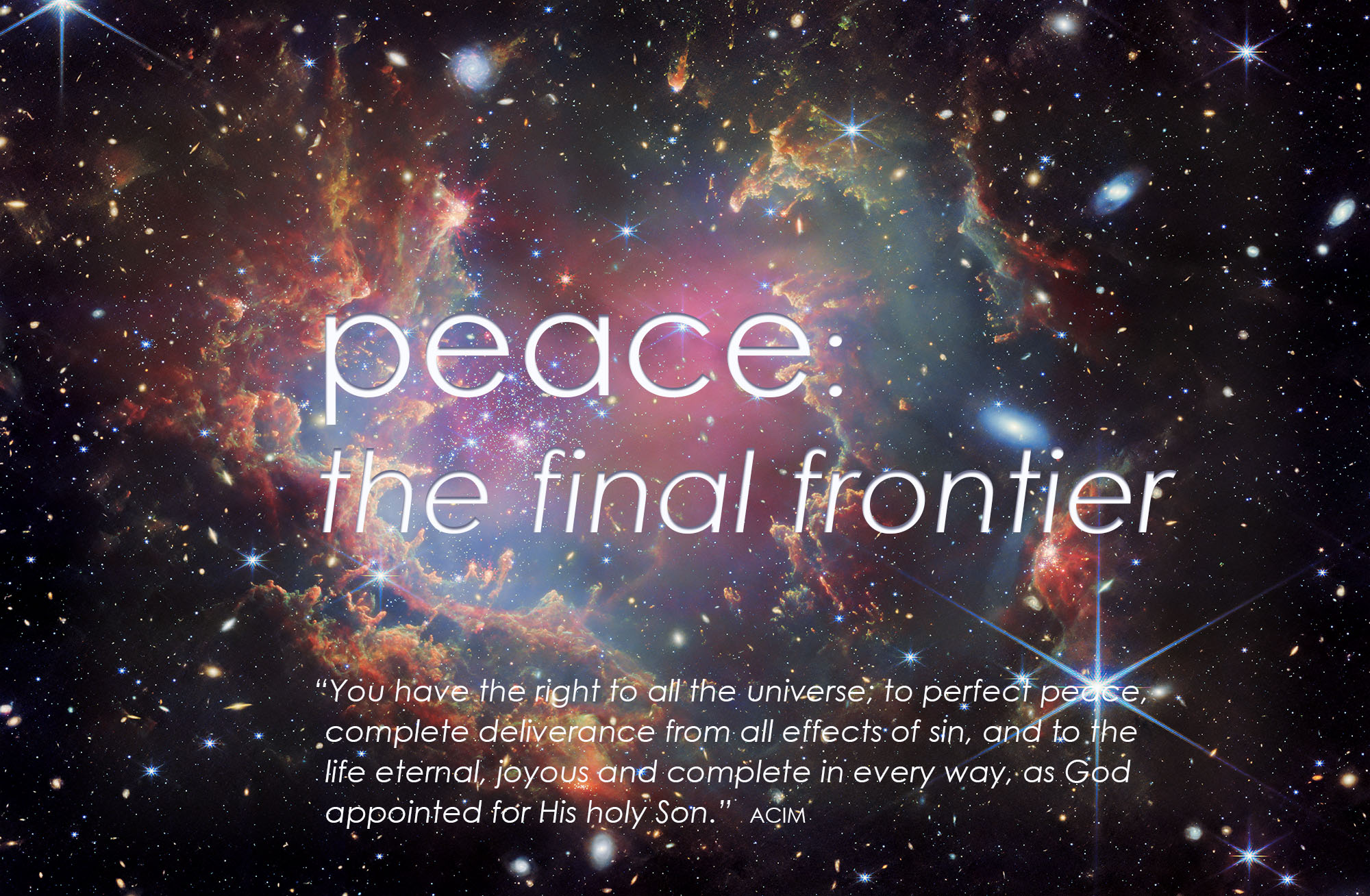 You have the right to all the universe; to perfect peace, complete deliverance from all effects of sin, and to the life eternal, joyous and complete in every way, as God appointed for His holy Son
