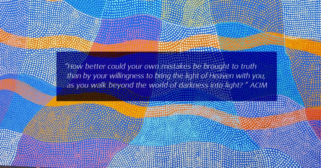 How better could your own mistakes be brought to truth than by your willingness to bring the light of Heaven with you, as you walk beyond the world of darkness into light?