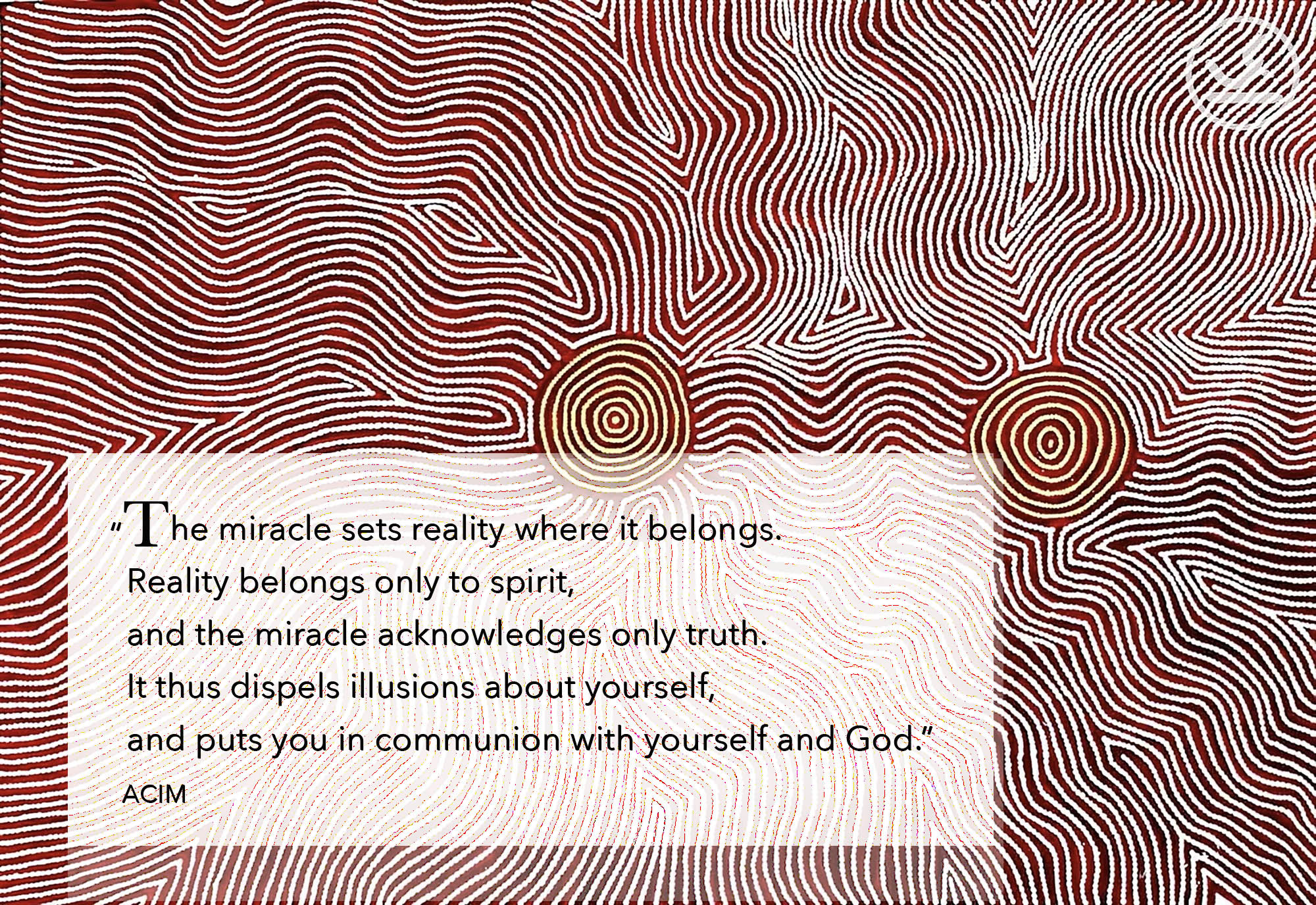 “The miracle sets reality where it belongs. Reality belongs only to spirit, and the miracle acknowledges only truth. It thus dispels illusions about yourself, and puts you in communion with yourself and God.” ACIM