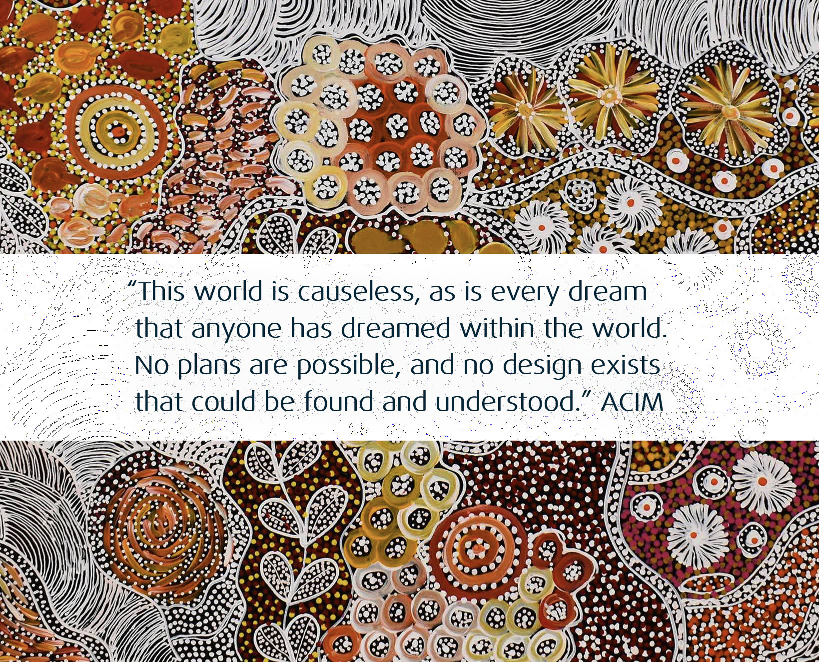 This world is causeless, as is every dream that anyone has dreamed within the world. No plans are possible, and no design exists that could be found and understood.