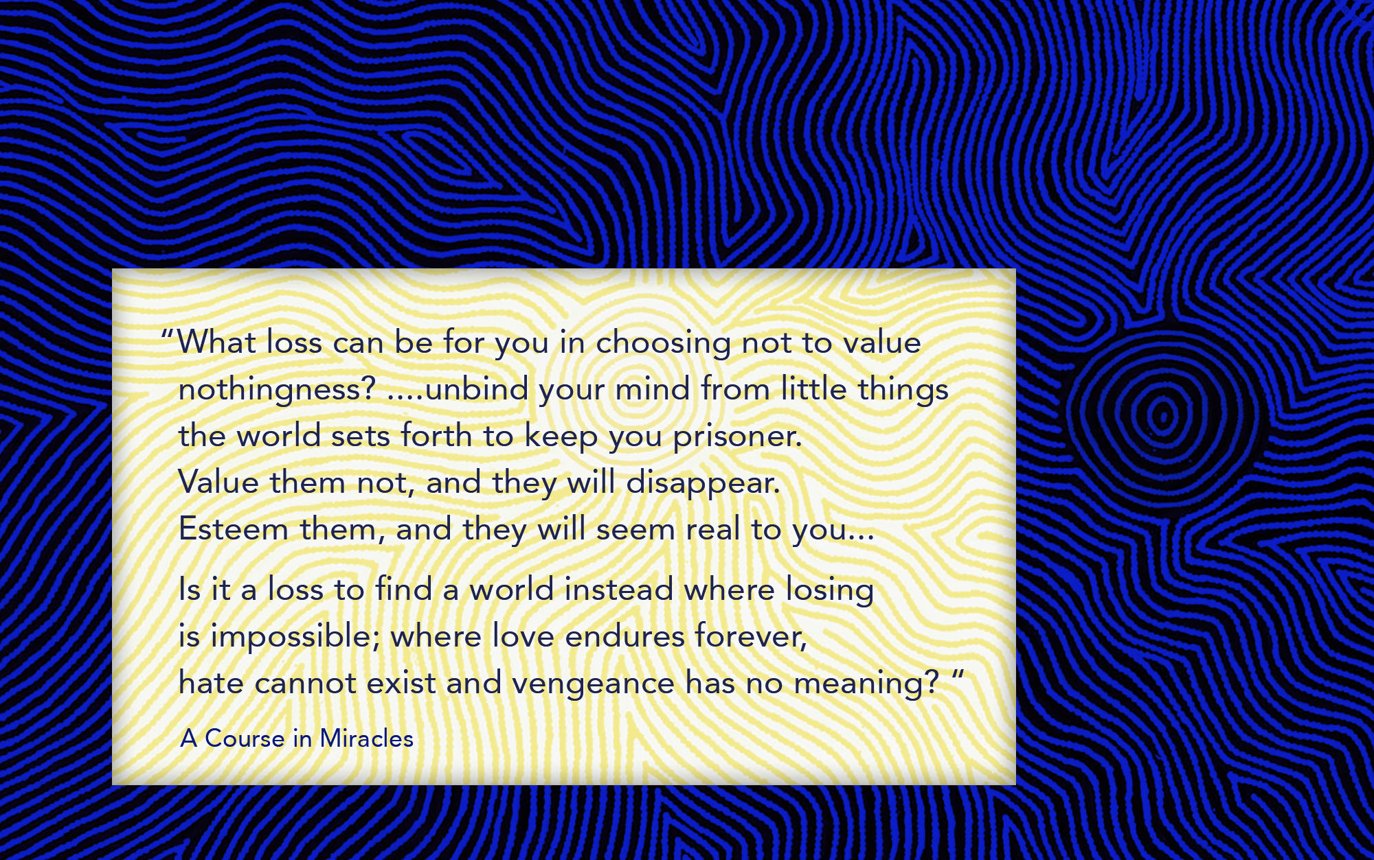 What loss can be for you in choosing not to value nothingness? ....unbind your mind from little things the world sets forth to keep you prisoner. Value them not, and they will disappear. Esteem them, and they will seem real to you. ... Is it a loss to find a world instead where losing is impossible; where love endures forever, hate cannot exist and vengeance has no meaning?