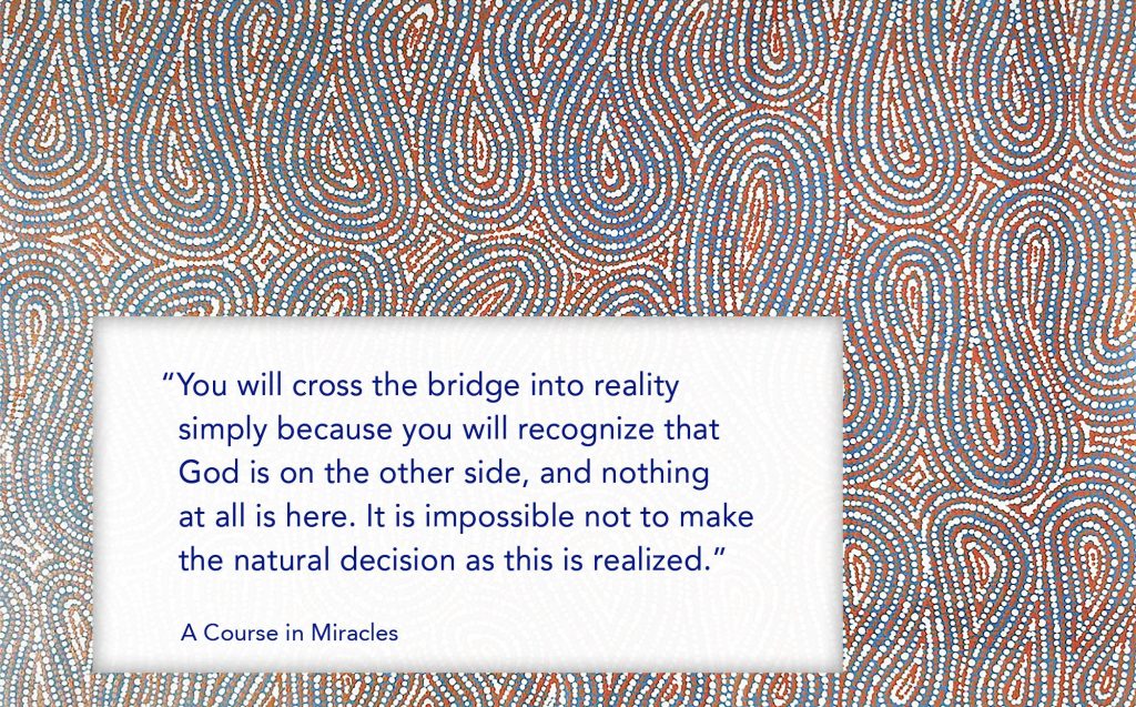 You will cross the bridge into reality simply because you will recognize that God is on the other side, and nothing at all is here. ³It is impossible not to make the natural decision as this is realized.