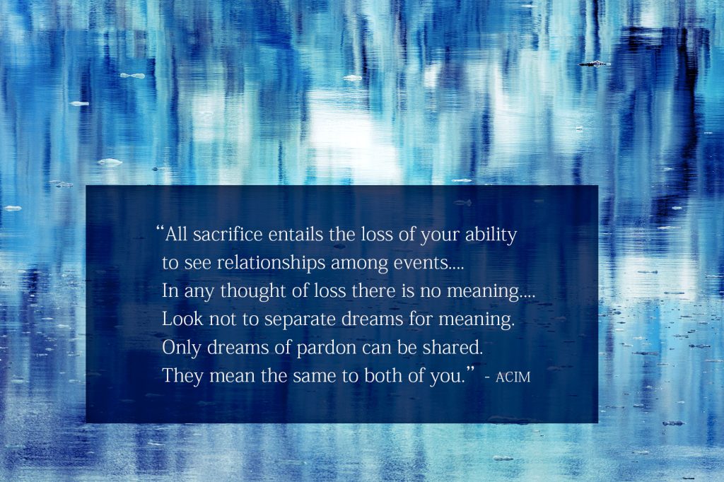 All sacrifice entails the loss of your ability to see relationships among events.... In any thought of loss there is no meaning.... Look not to separate dreams for meaning. Only dreams of pardon can be shared. They mean the same to both of you.