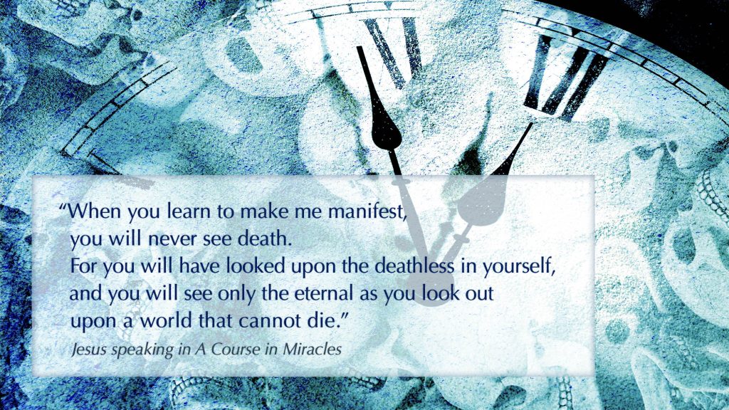 When you learn to make me manifest, you will never see death. For you will have looked upon the deathless in yourself, and you will see only the eternal as you look out upon a world that cannot die.